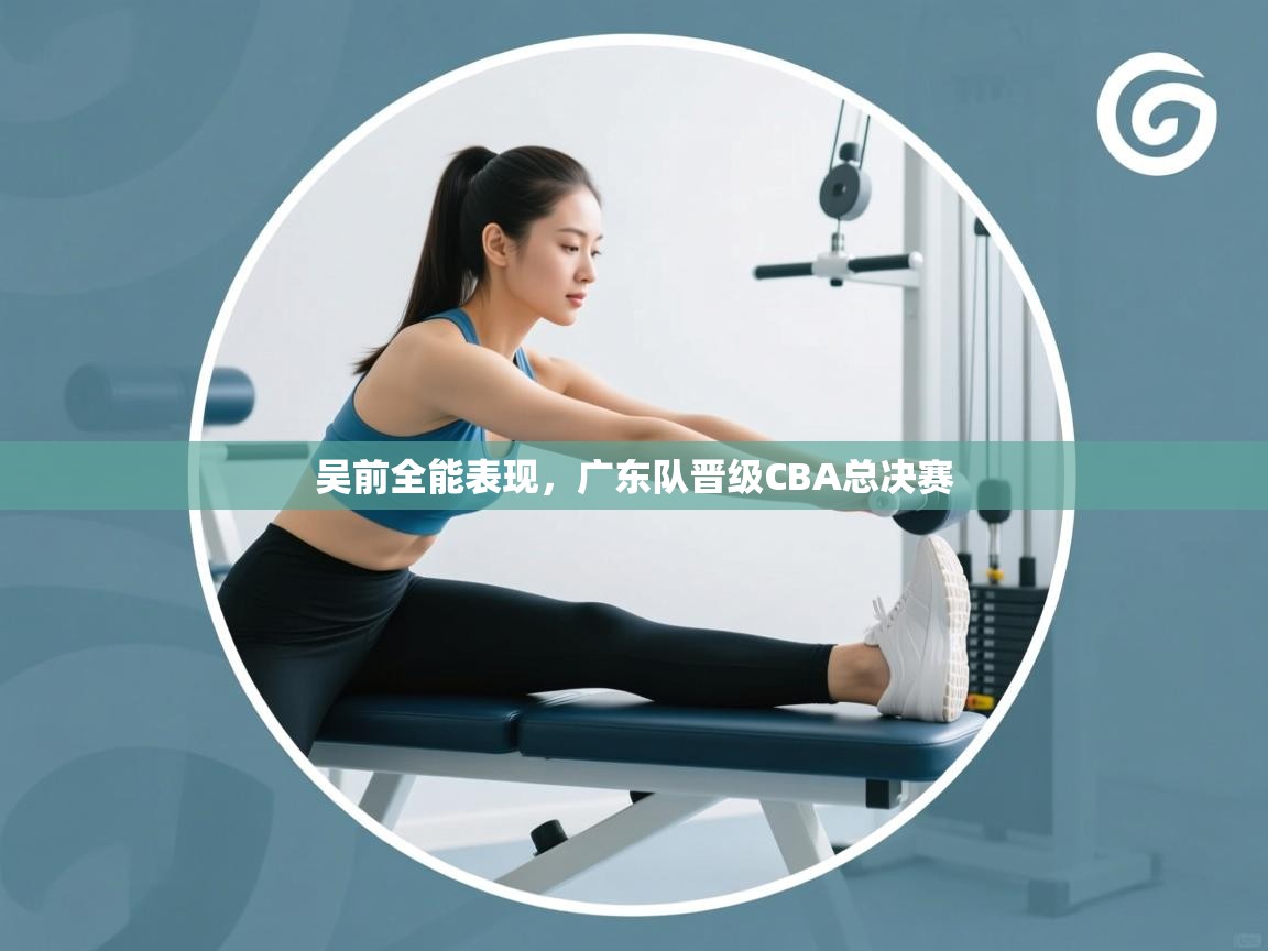 吴前全能表现,广东队晋级CBA总决赛 第1张