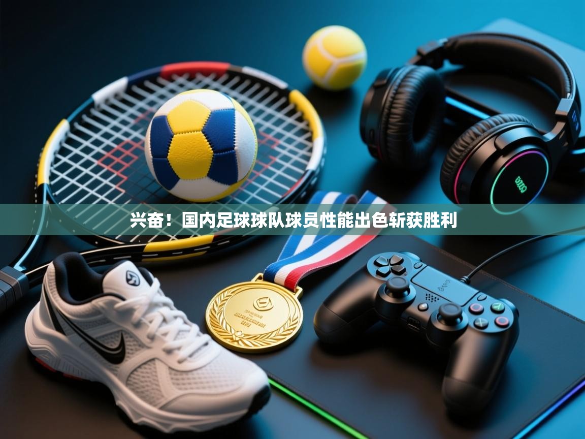 兴奋！国内足球球队球员性能出色斩获胜利  第2张